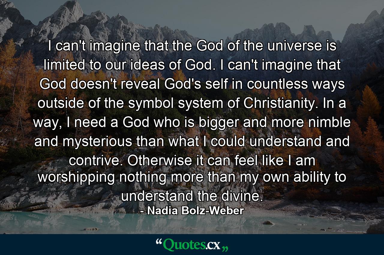 I can't imagine that the God of the universe is limited to our ideas of God. I can't imagine that God doesn't reveal God's self in countless ways outside of the symbol system of Christianity. In a way, I need a God who is bigger and more nimble and mysterious than what I could understand and contrive. Otherwise it can feel like I am worshipping nothing more than my own ability to understand the divine. - Quote by Nadia Bolz-Weber