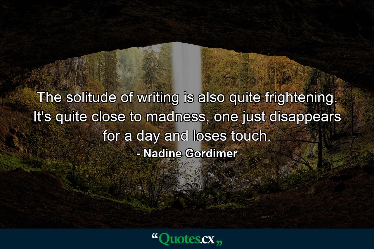 The solitude of writing is also quite frightening. It's quite close to madness, one just disappears for a day and loses touch. - Quote by Nadine Gordimer