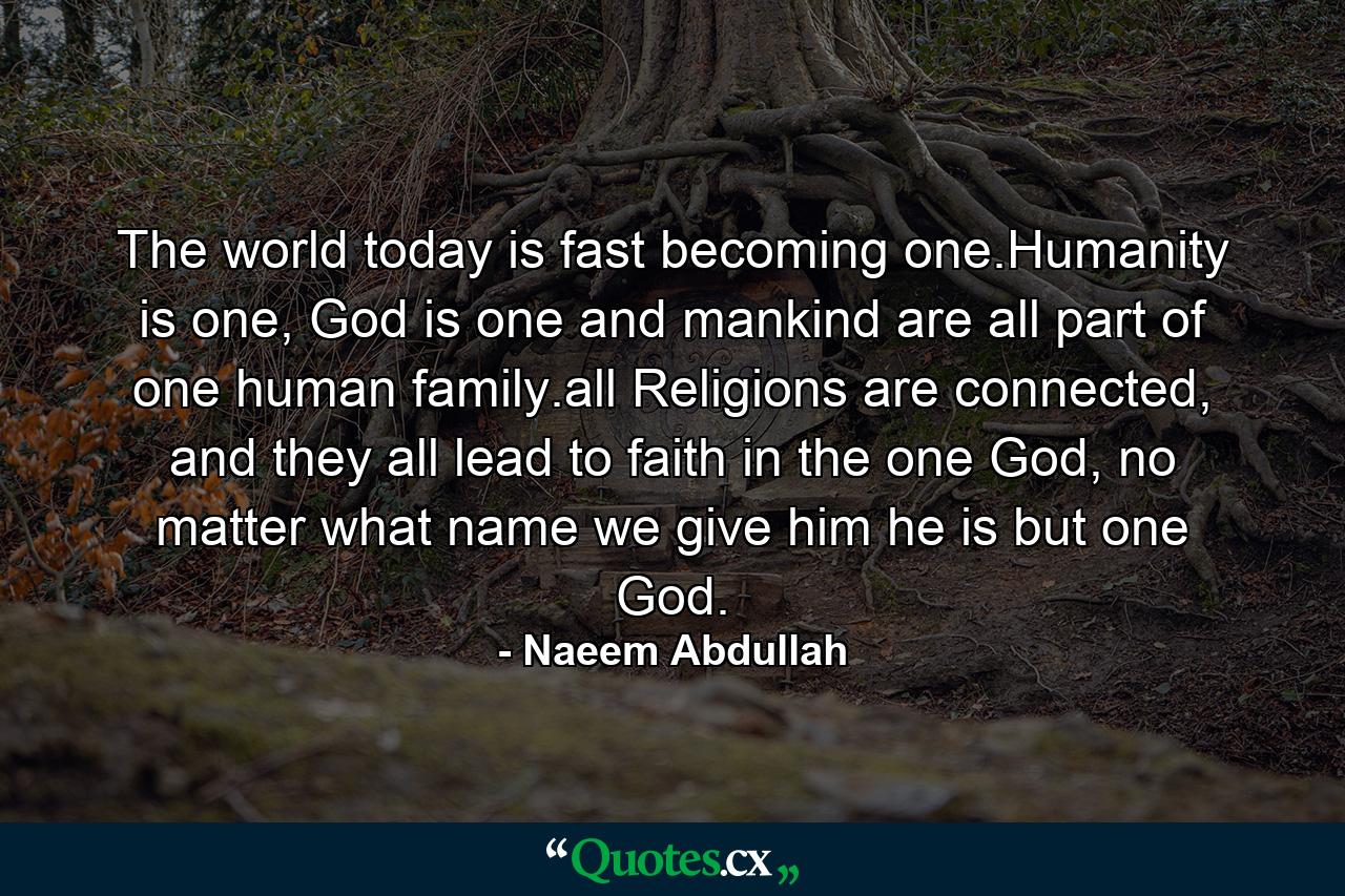 The world today is fast becoming one.Humanity is one, God is one and mankind are all part of one human family.all Religions are connected, and they all lead to faith in the one God, no matter what name we give him he is but one God. - Quote by Naeem Abdullah