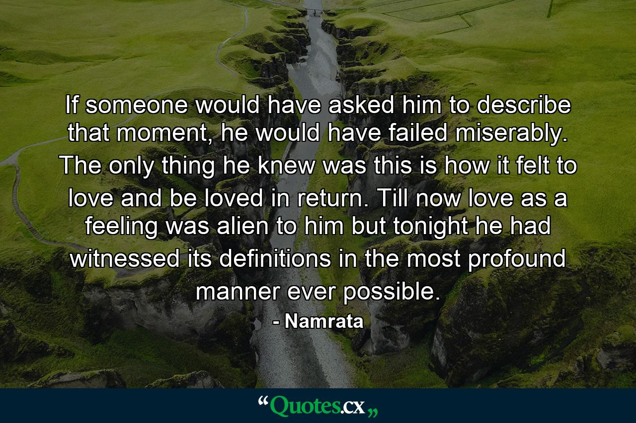 If someone would have asked him to describe that moment, he would have failed miserably. The only thing he knew was this is how it felt to love and be loved in return. Till now love as a feeling was alien to him but tonight he had witnessed its definitions in the most profound manner ever possible. - Quote by Namrata