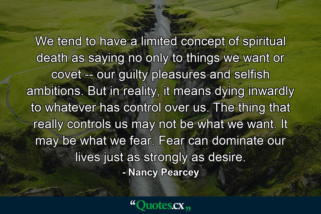 We tend to have a limited concept of spiritual death as saying no only to things we want or covet -- our guilty pleasures and selfish ambitions. But in reality, it means dying inwardly to whatever has control over us. The thing that really controls us may not be what we want. It may be what we fear. Fear can dominate our lives just as strongly as desire. - Quote by Nancy Pearcey