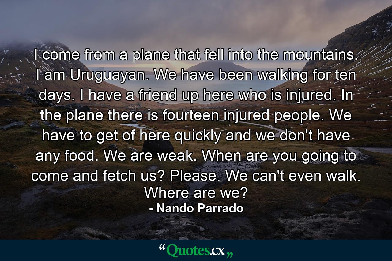 I come from a plane that fell into the mountains. I am Uruguayan. We have been walking for ten days. I have a friend up here who is injured. In the plane there is fourteen injured people. We have to get of here quickly and we don't have any food. We are weak. When are you going to come and fetch us? Please. We can't even walk. Where are we? - Quote by Nando Parrado