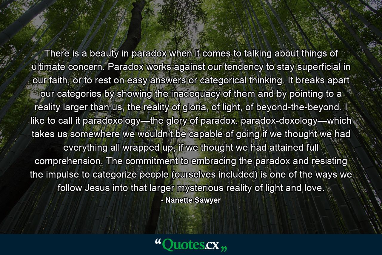 There is a beauty in paradox when it comes to talking about things of ultimate concern. Paradox works against our tendency to stay superficial in our faith, or to rest on easy answers or categorical thinking. It breaks apart our categories by showing the inadequacy of them and by pointing to a reality larger than us, the reality of gloria, of light, of beyond-the-beyond. I like to call it paradoxology—the glory of paradox, paradox-doxology—which takes us somewhere we wouldn’t be capable of going if we thought we had everything all wrapped up, if we thought we had attained full comprehension. The commitment to embracing the paradox and resisting the impulse to categorize people (ourselves included) is one of the ways we follow Jesus into that larger mysterious reality of light and love. - Quote by Nanette Sawyer