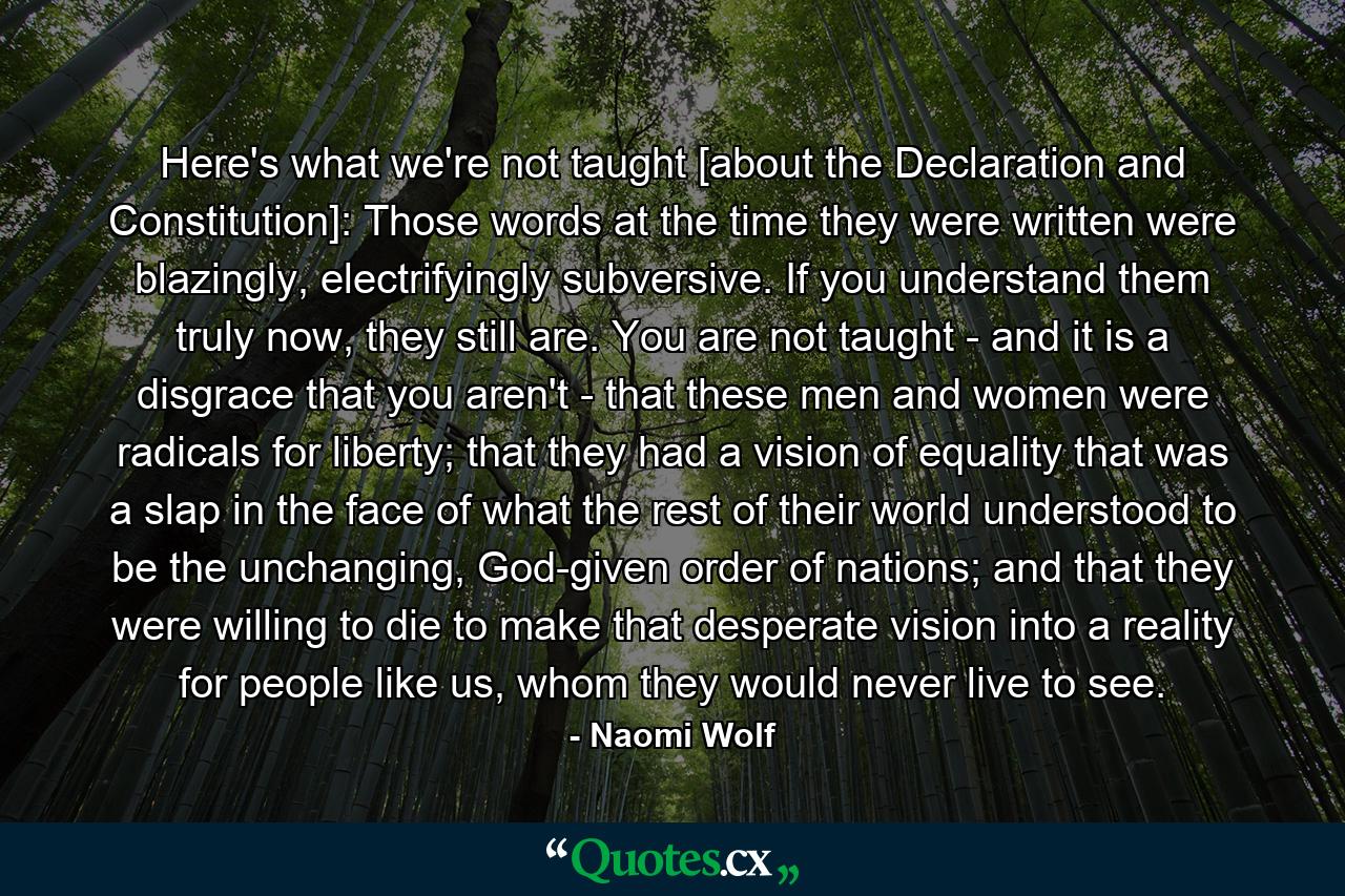 Here's what we're not taught [about the Declaration and Constitution]: Those words at the time they were written were blazingly, electrifyingly subversive. If you understand them truly now, they still are. You are not taught - and it is a disgrace that you aren't - that these men and women were radicals for liberty; that they had a vision of equality that was a slap in the face of what the rest of their world understood to be the unchanging, God-given order of nations; and that they were willing to die to make that desperate vision into a reality for people like us, whom they would never live to see. - Quote by Naomi Wolf