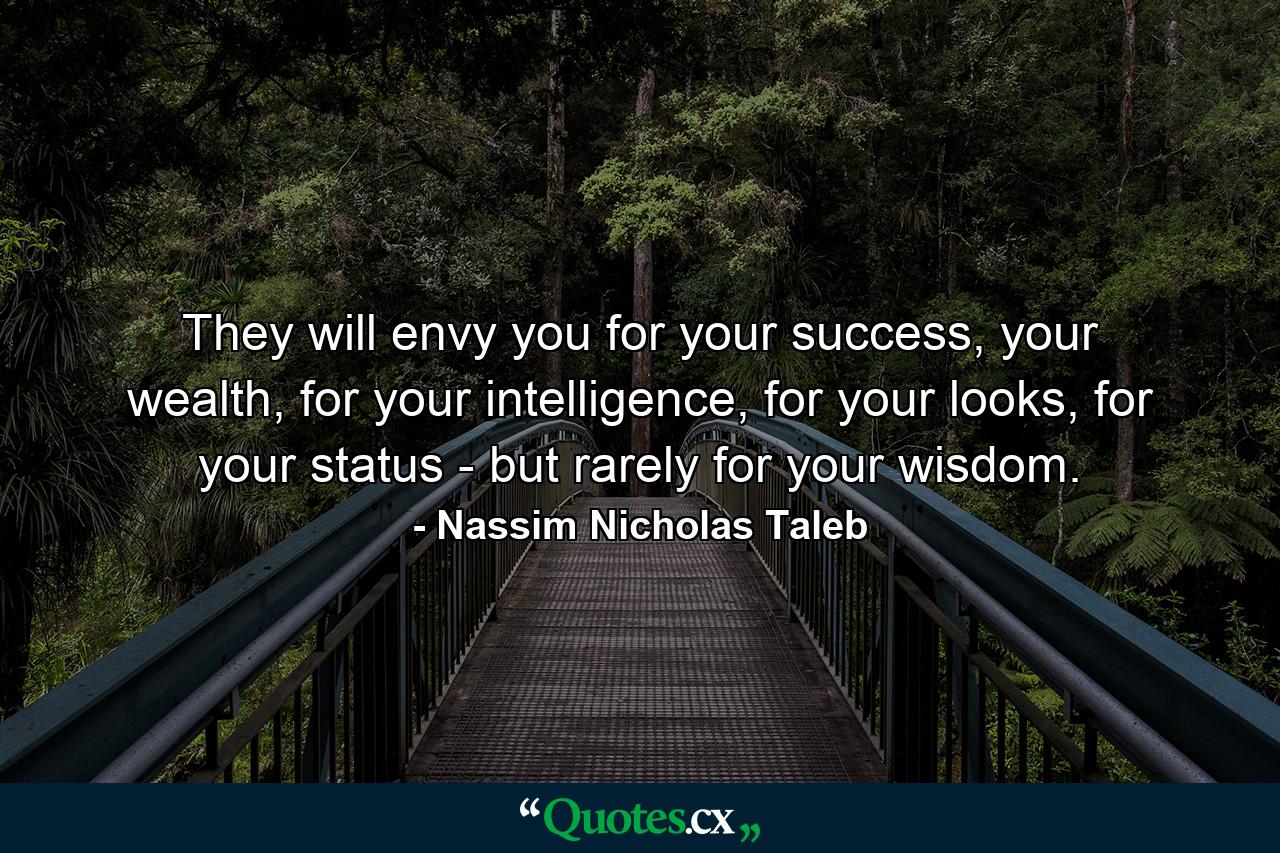 They will envy you for your success, your wealth, for your intelligence, for your looks, for your status - but rarely for your wisdom. - Quote by Nassim Nicholas Taleb