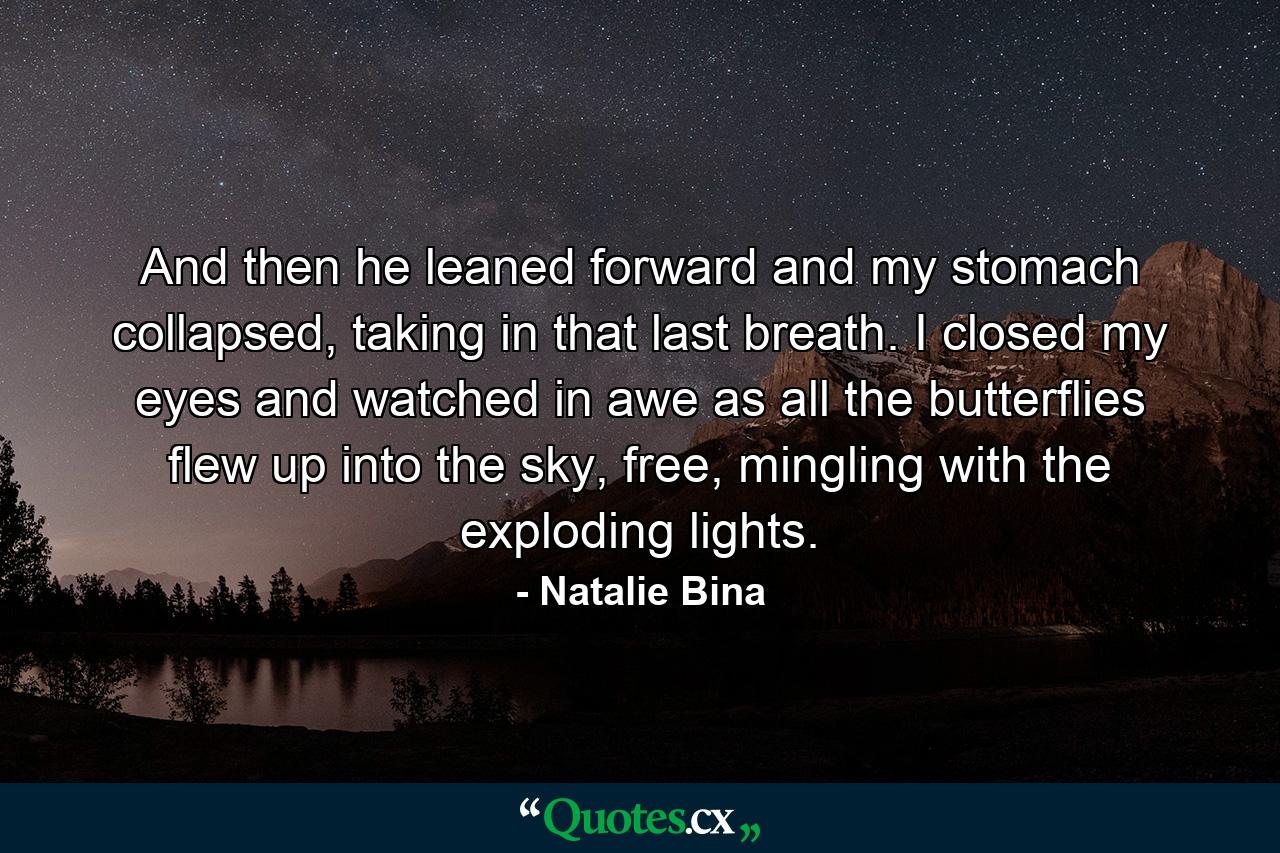 And then he leaned forward and my stomach collapsed, taking in that last breath. I closed my eyes and watched in awe as all the butterflies flew up into the sky, free, mingling with the exploding lights. - Quote by Natalie Bina