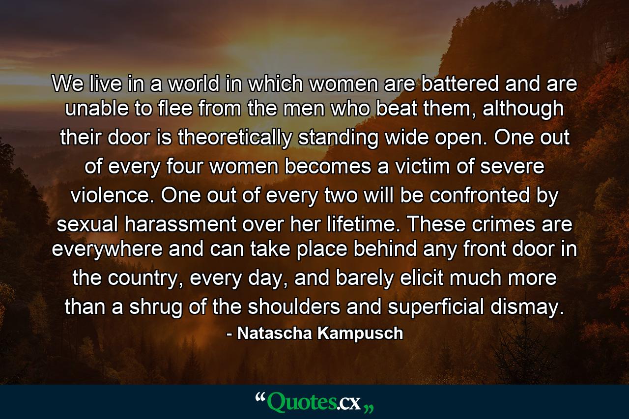 We live in a world in which women are battered and are unable to flee from the men who beat them, although their door is theoretically standing wide open. One out of every four women becomes a victim of severe violence. One out of every two will be confronted by sexual harassment over her lifetime. These crimes are everywhere and can take place behind any front door in the country, every day, and barely elicit much more than a shrug of the shoulders and superficial dismay. - Quote by Natascha Kampusch