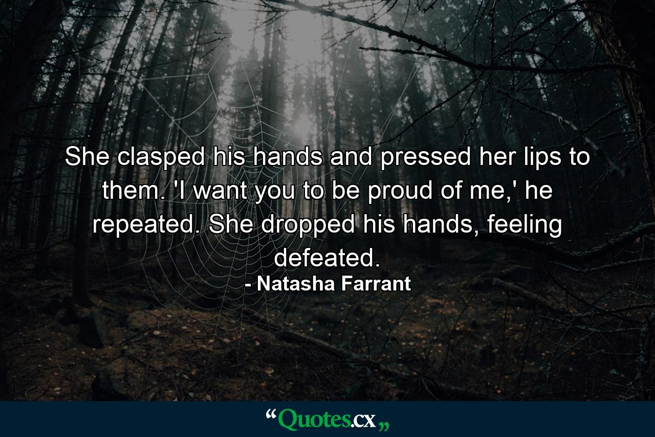 She clasped his hands and pressed her lips to them. 'I want you to be proud of me,' he repeated. She dropped his hands, feeling defeated. - Quote by Natasha Farrant