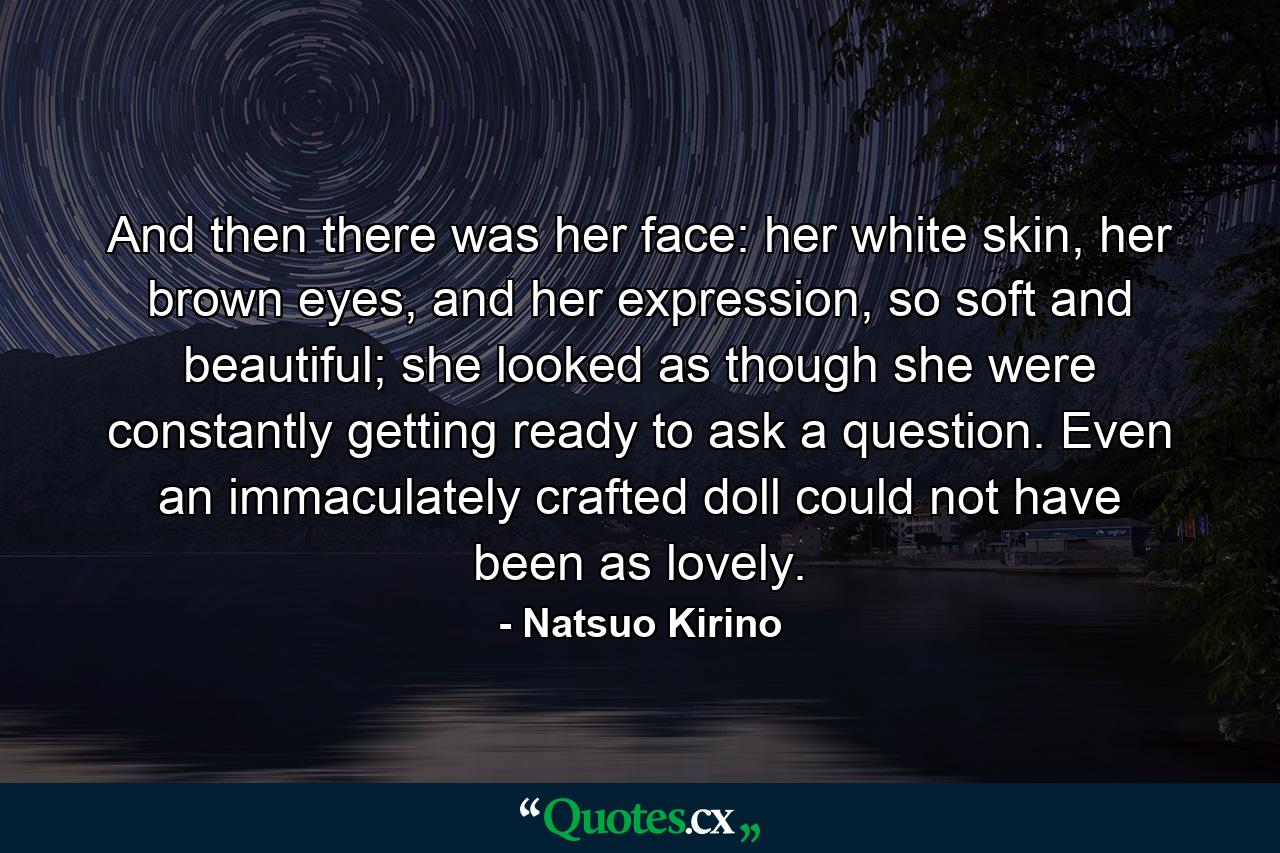 And then there was her face: her white skin, her brown eyes, and her expression, so soft and beautiful; she looked as though she were constantly getting ready to ask a question. Even an immaculately crafted doll could not have been as lovely. - Quote by Natsuo Kirino