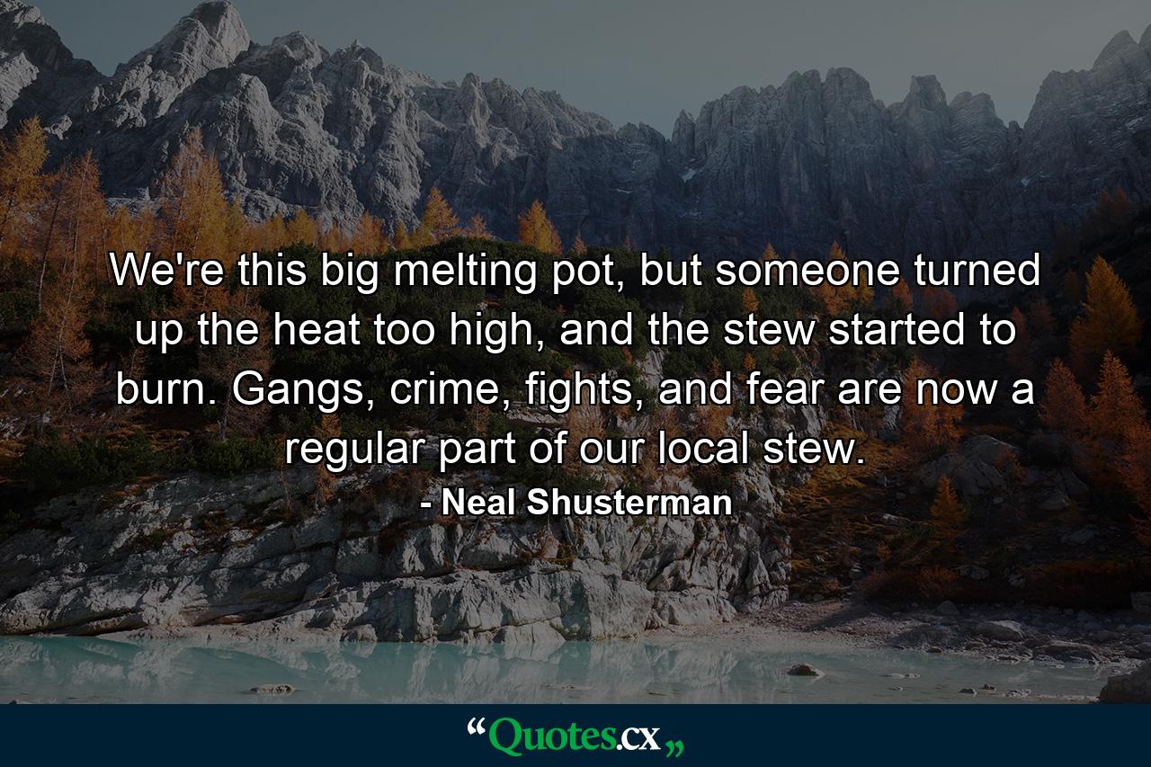 We're this big melting pot, but someone turned up the heat too high, and the stew started to burn. Gangs, crime, fights, and fear are now a regular part of our local stew. - Quote by Neal Shusterman