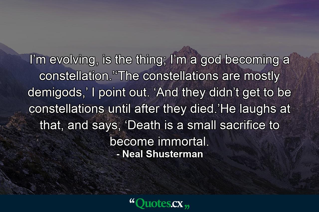 I’m evolving, is the thing; I’m a god becoming a constellation.’‘The constellations are mostly demigods,’ I point out. ‘And they didn’t get to be constellations until after they died.’He laughs at that, and says, ‘Death is a small sacrifice to become immortal. - Quote by Neal Shusterman