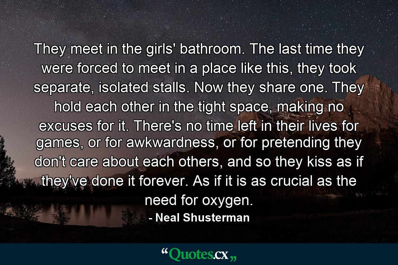 They meet in the girls' bathroom. The last time they were forced to meet in a place like this, they took separate, isolated stalls. Now they share one. They hold each other in the tight space, making no excuses for it. There's no time left in their lives for games, or for awkwardness, or for pretending they don't care about each others, and so they kiss as if they've done it forever. As if it is as crucial as the need for oxygen. - Quote by Neal Shusterman