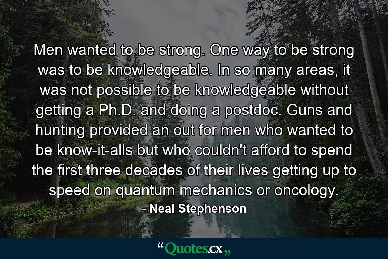 Men wanted to be strong. One way to be strong was to be knowledgeable. In so many areas, it was not possible to be knowledgeable without getting a Ph.D. and doing a postdoc. Guns and hunting provided an out for men who wanted to be know-it-alls but who couldn't afford to spend the first three decades of their lives getting up to speed on quantum mechanics or oncology. - Quote by Neal Stephenson