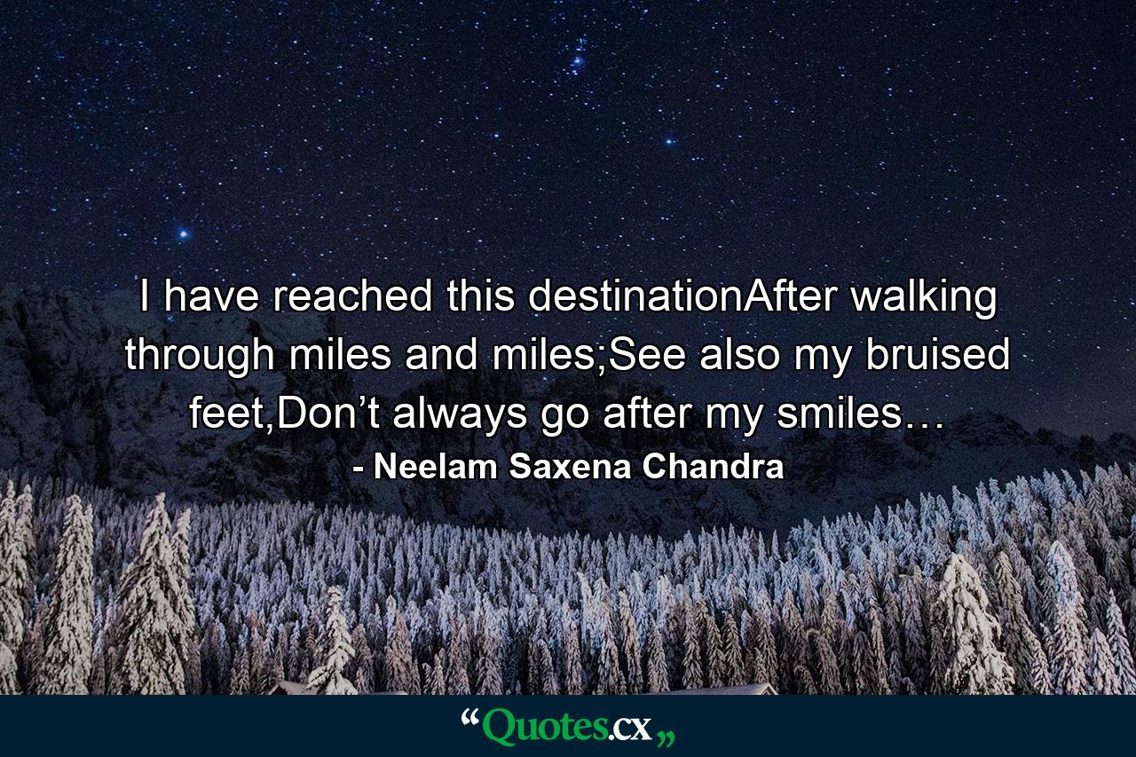 I have reached this destinationAfter walking through miles and miles;See also my bruised feet,Don’t always go after my smiles… - Quote by Neelam Saxena Chandra