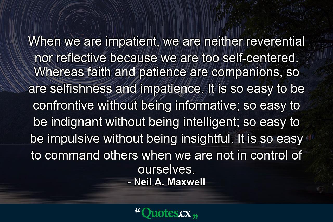 When we are impatient, we are neither reverential nor reflective because we are too self-centered. Whereas faith and patience are companions, so are selfishness and impatience. It is so easy to be confrontive without being informative; so easy to be indignant without being intelligent; so easy to be impulsive without being insightful. It is so easy to command others when we are not in control of ourselves. - Quote by Neil A. Maxwell