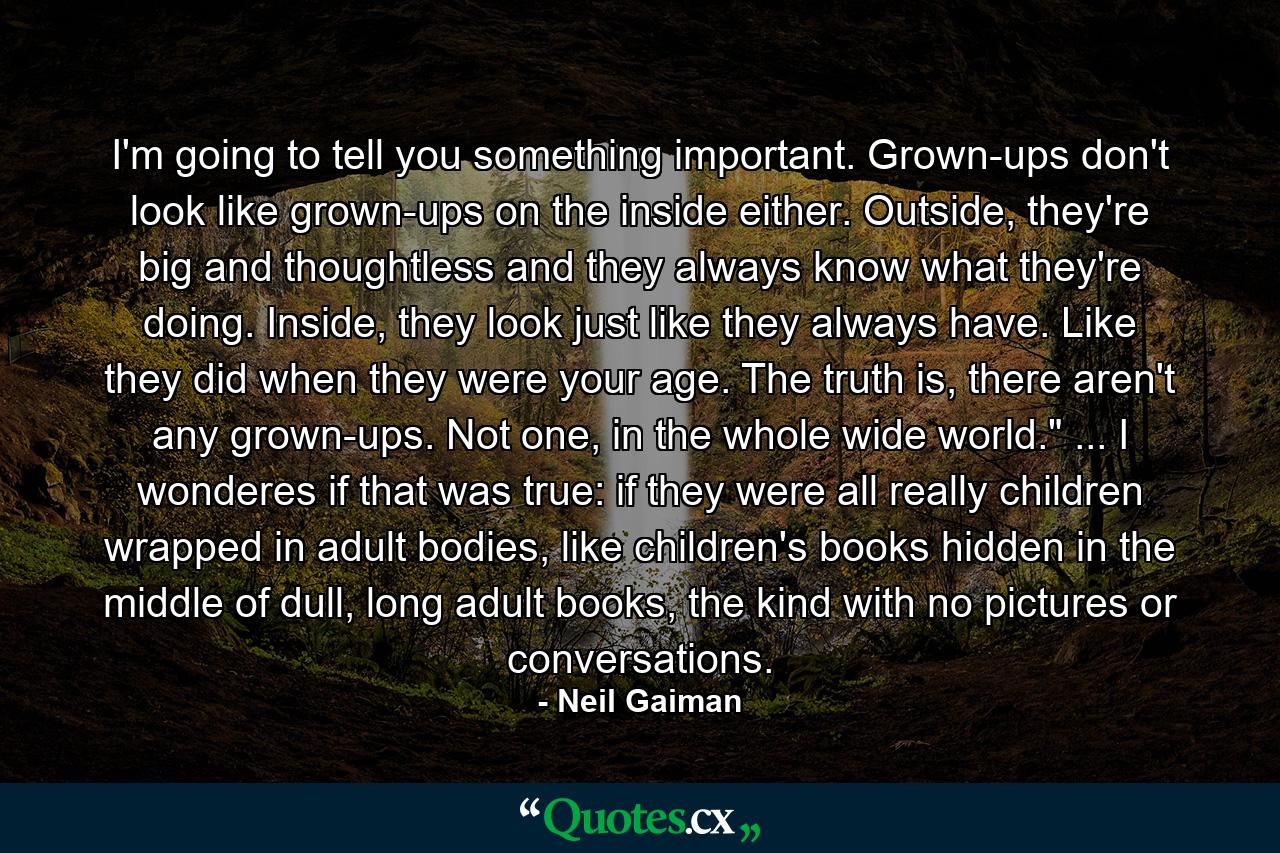 I'm going to tell you something important. Grown-ups don't look like grown-ups on the inside either. Outside, they're big and thoughtless and they always know what they're doing. Inside, they look just like they always have. Like they did when they were your age. The truth is, there aren't any grown-ups. Not one, in the whole wide world.