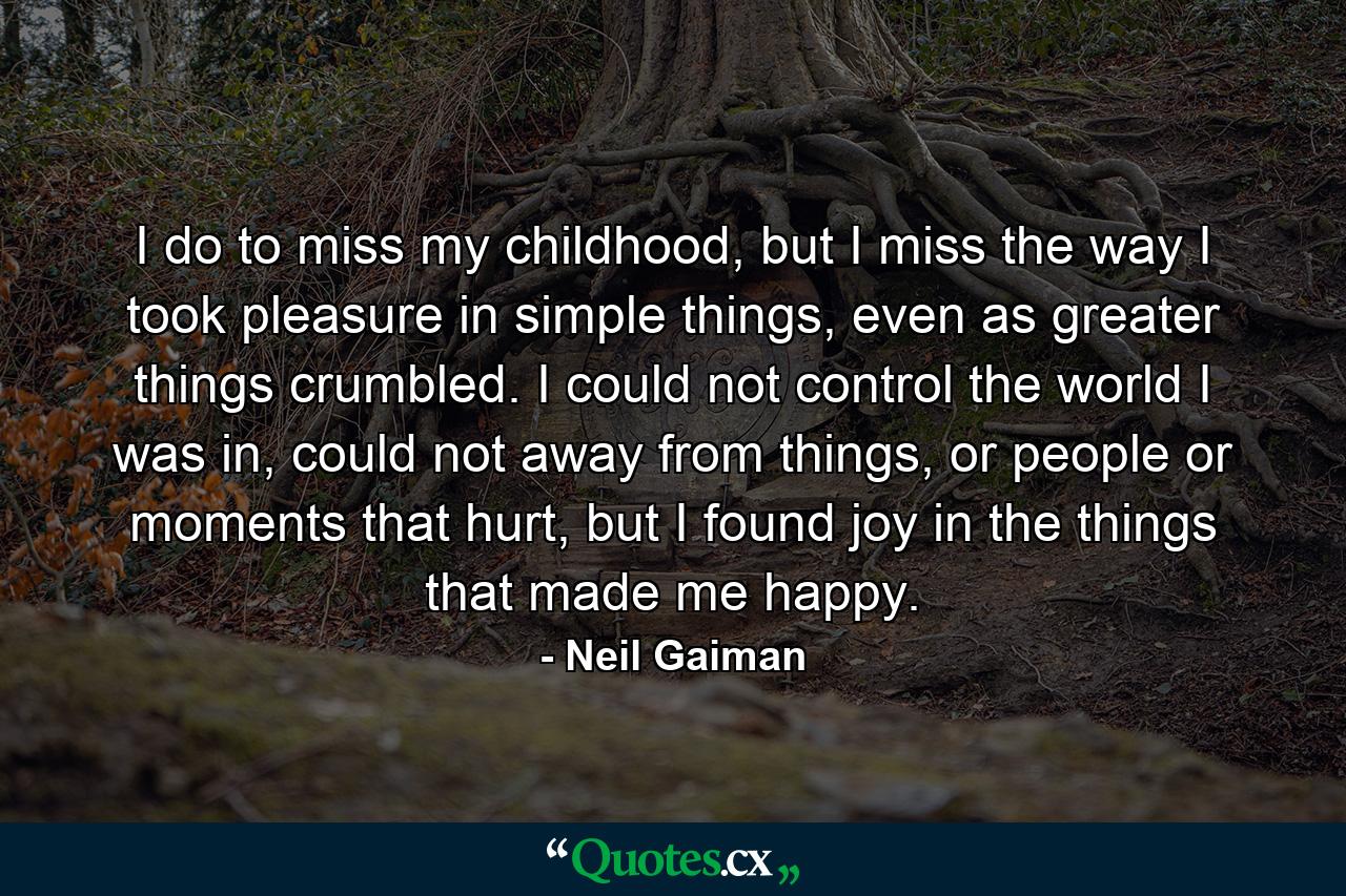 I do to miss my childhood, but I miss the way I took pleasure in simple things, even as greater things crumbled. I could not control the world I was in, could not away from things, or people or moments that hurt, but I found joy in the things that made me happy. - Quote by Neil Gaiman