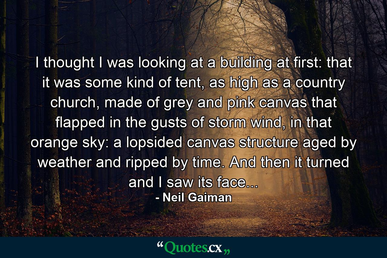 I thought I was looking at a building at first: that it was some kind of tent, as high as a country church, made of grey and pink canvas that flapped in the gusts of storm wind, in that orange sky: a lopsided canvas structure aged by weather and ripped by time. And then it turned and I saw its face... - Quote by Neil Gaiman