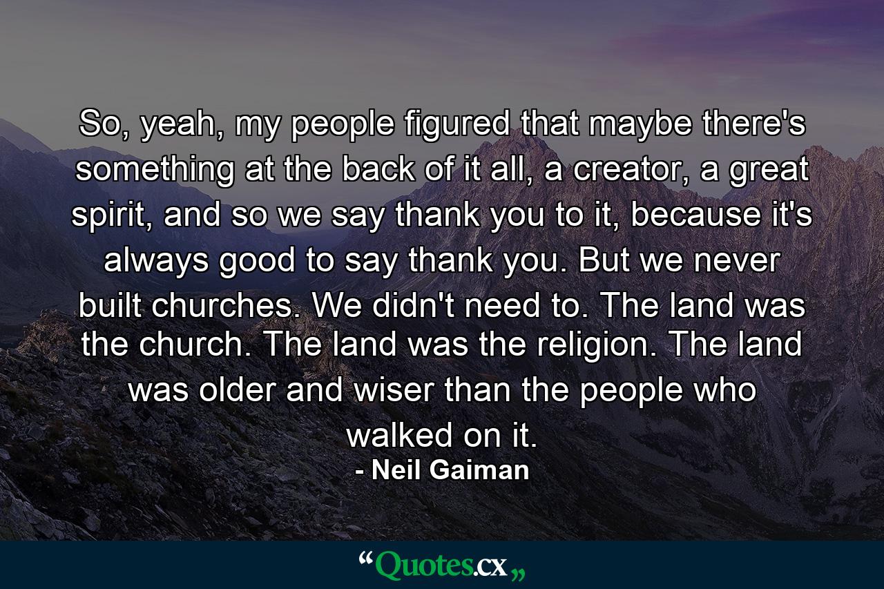 So, yeah, my people figured that maybe there's something at the back of it all, a creator, a great spirit, and so we say thank you to it, because it's always good to say thank you. But we never built churches. We didn't need to. The land was the church. The land was the religion. The land was older and wiser than the people who walked on it. - Quote by Neil Gaiman