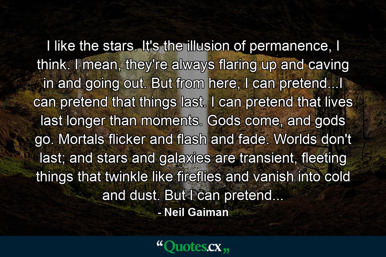 I like the stars. It's the illusion of permanence, I think. I mean, they're always flaring up and caving in and going out. But from here, I can pretend...I can pretend that things last. I can pretend that lives last longer than moments. Gods come, and gods go. Mortals flicker and flash and fade. Worlds don't last; and stars and galaxies are transient, fleeting things that twinkle like fireflies and vanish into cold and dust. But I can pretend... - Quote by Neil Gaiman