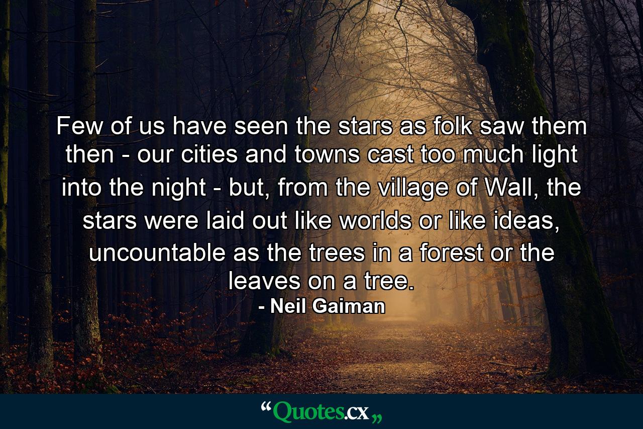 Few of us have seen the stars as folk saw them then - our cities and towns cast too much light into the night - but, from the village of Wall, the stars were laid out like worlds or like ideas, uncountable as the trees in a forest or the leaves on a tree. - Quote by Neil Gaiman