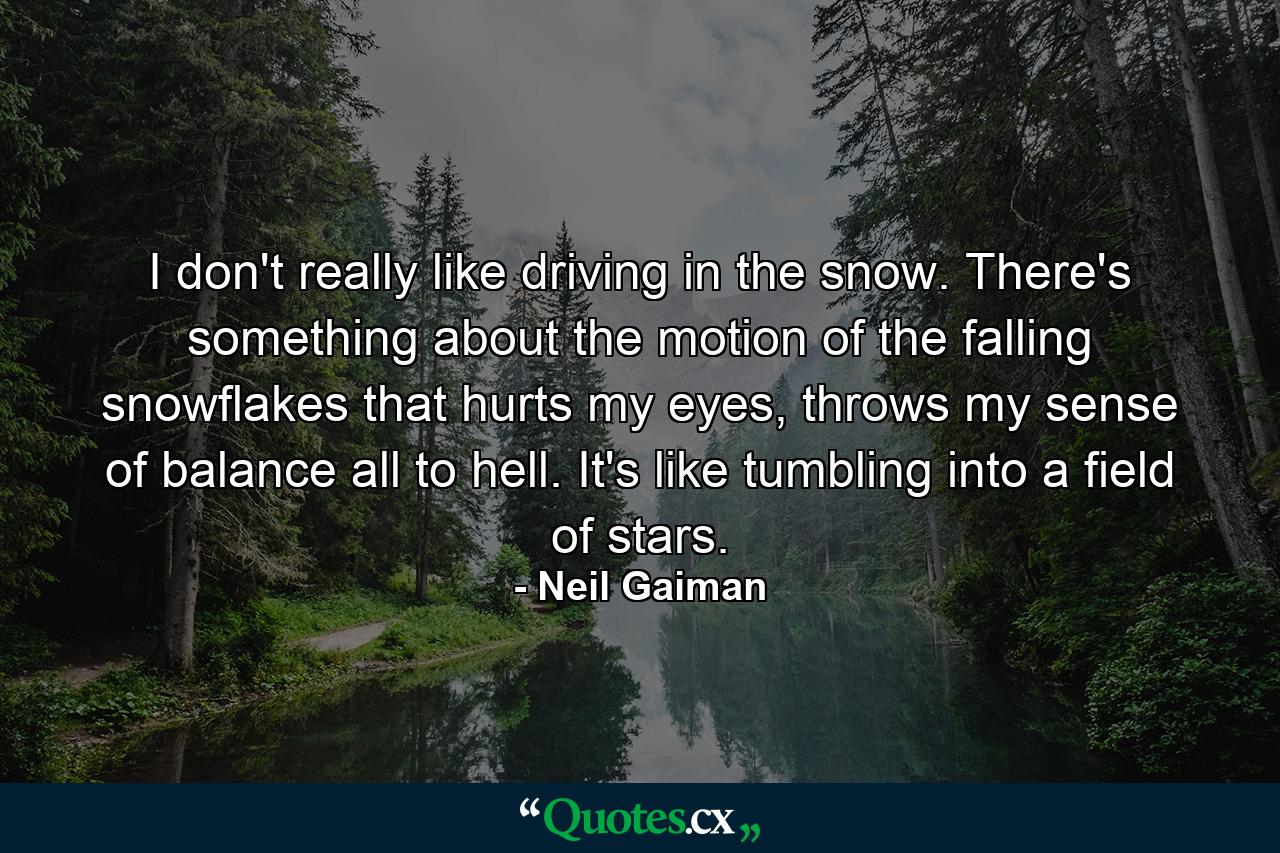 I don't really like driving in the snow. There's something about the motion of the falling snowflakes that hurts my eyes, throws my sense of balance all to hell. It's like tumbling into a field of stars. - Quote by Neil Gaiman