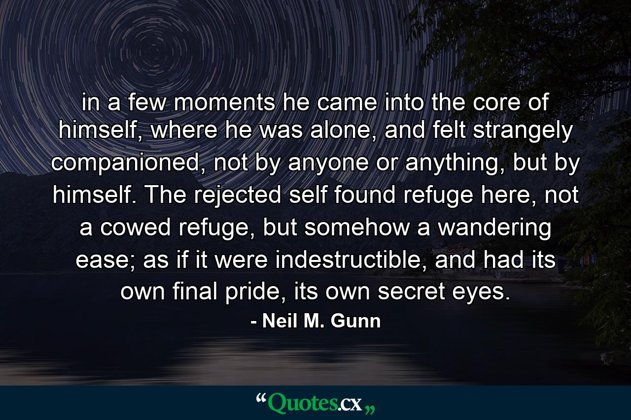 in a few moments he came into the core of himself, where he was alone, and felt strangely companioned, not by anyone or anything, but by himself. The rejected self found refuge here, not a cowed refuge, but somehow a wandering ease; as if it were indestructible, and had its own final pride, its own secret eyes. - Quote by Neil M. Gunn