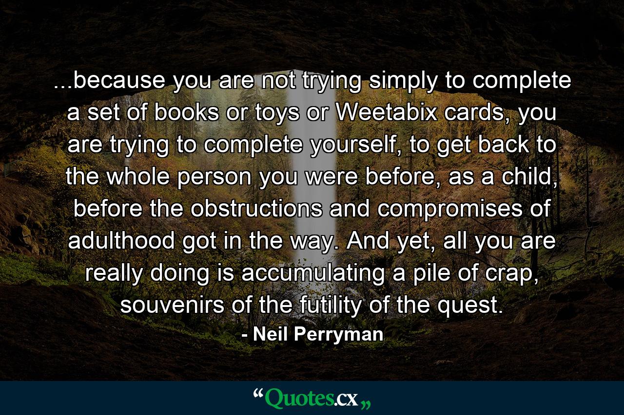 ...because you are not trying simply to complete a set of books or toys or Weetabix cards, you are trying to complete yourself, to get back to the whole person you were before, as a child, before the obstructions and compromises of adulthood got in the way. And yet, all you are really doing is accumulating a pile of crap, souvenirs of the futility of the quest. - Quote by Neil Perryman