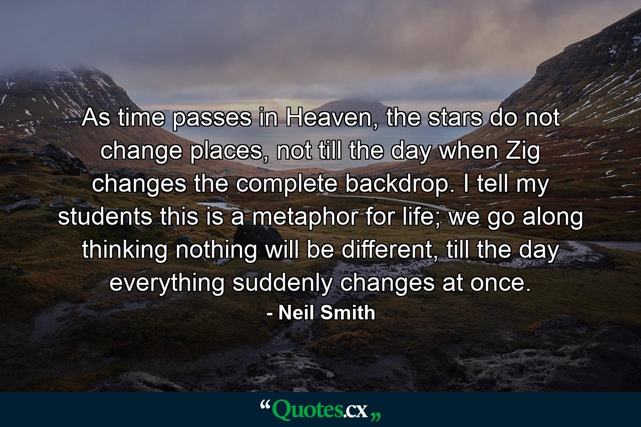 As time passes in Heaven, the stars do not change places, not till the day when Zig changes the complete backdrop. I tell my students this is a metaphor for life; we go along thinking nothing will be different, till the day everything suddenly changes at once. - Quote by Neil Smith