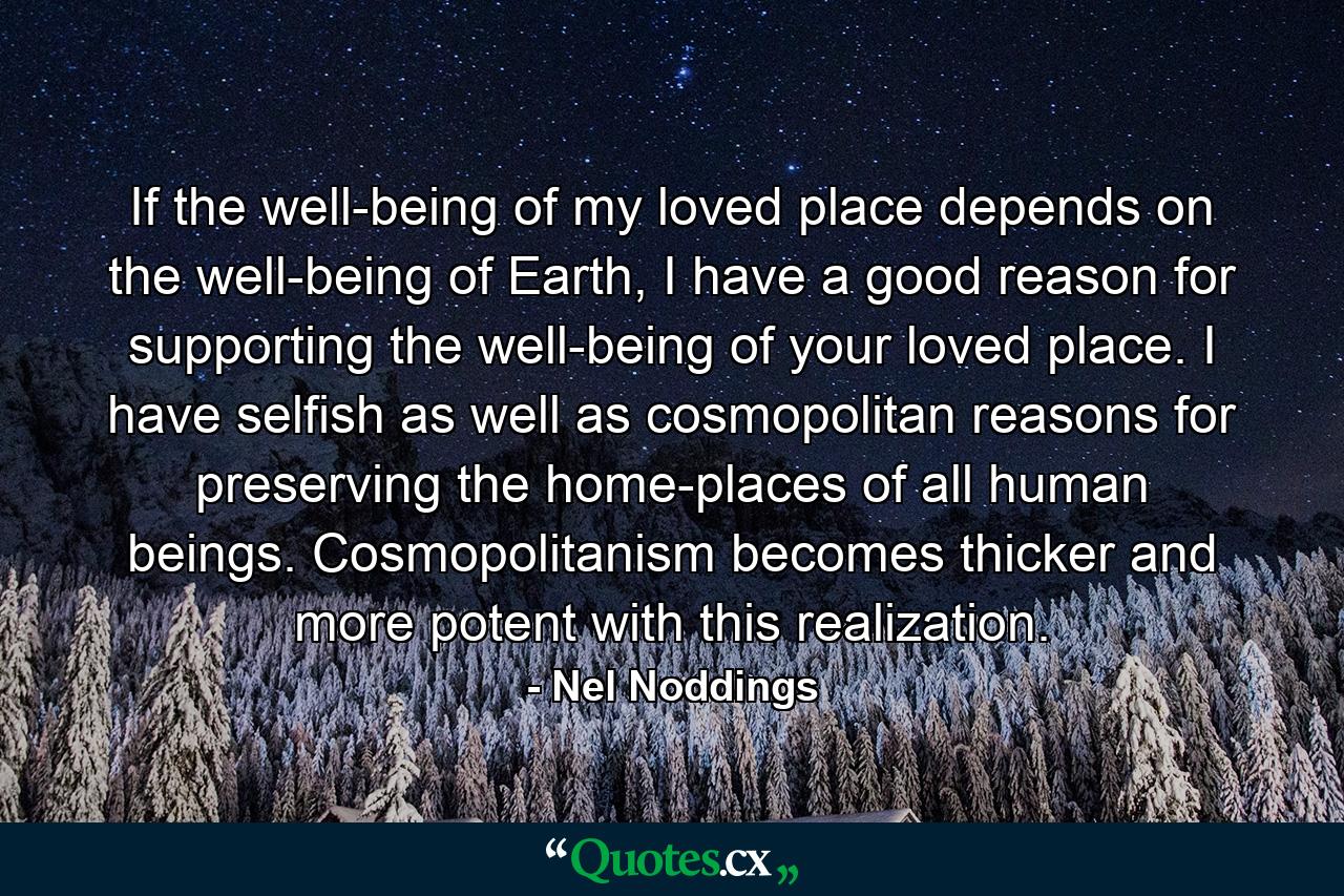 If the well-being of my loved place depends on the well-being of Earth, I have a good reason for supporting the well-being of your loved place. I have selfish as well as cosmopolitan reasons for preserving the home-places of all human beings. Cosmopolitanism becomes thicker and more potent with this realization. - Quote by Nel Noddings