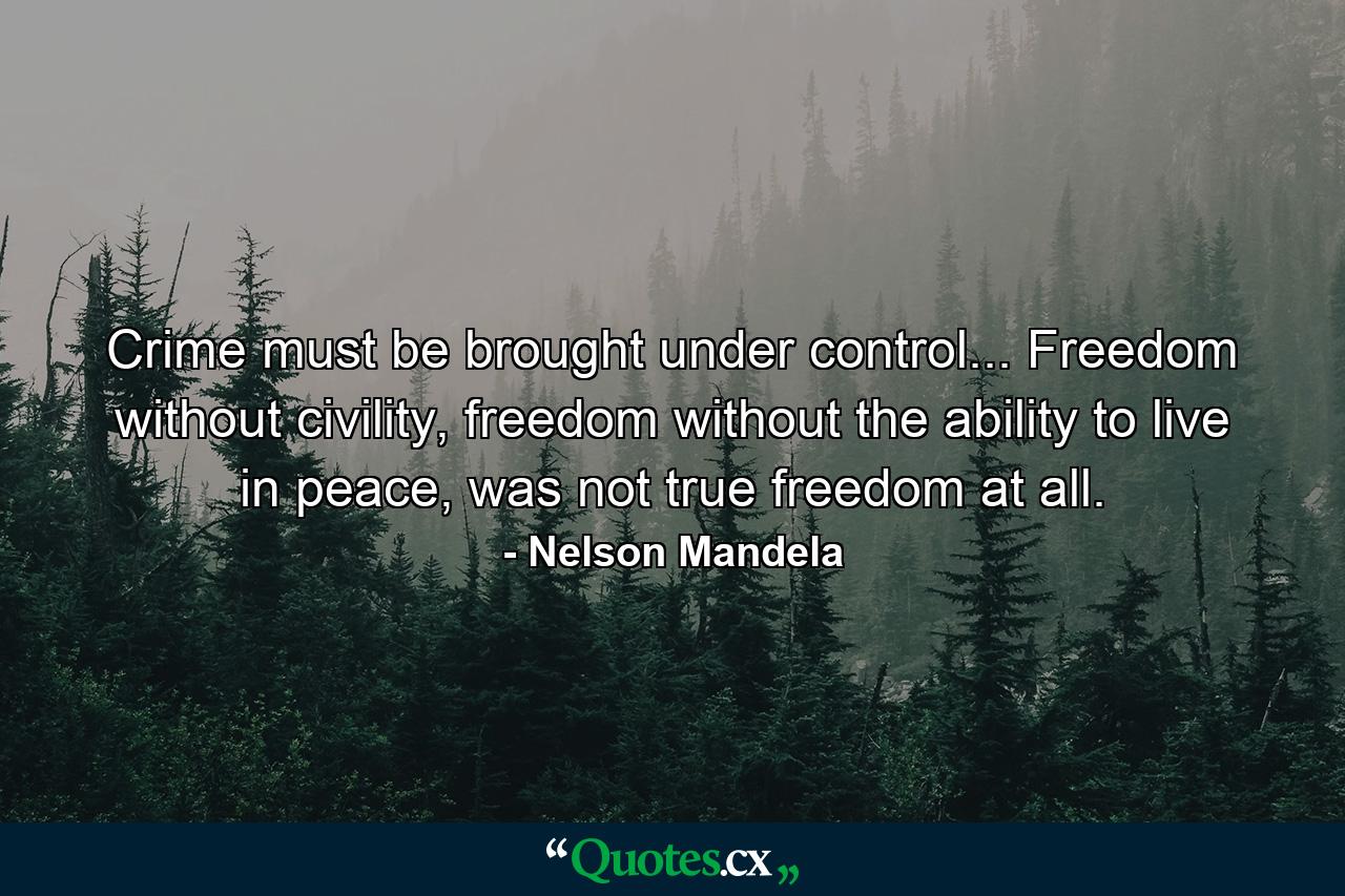 Crime must be brought under control... Freedom without civility, freedom without the ability to live in peace, was not true freedom at all. - Quote by Nelson Mandela