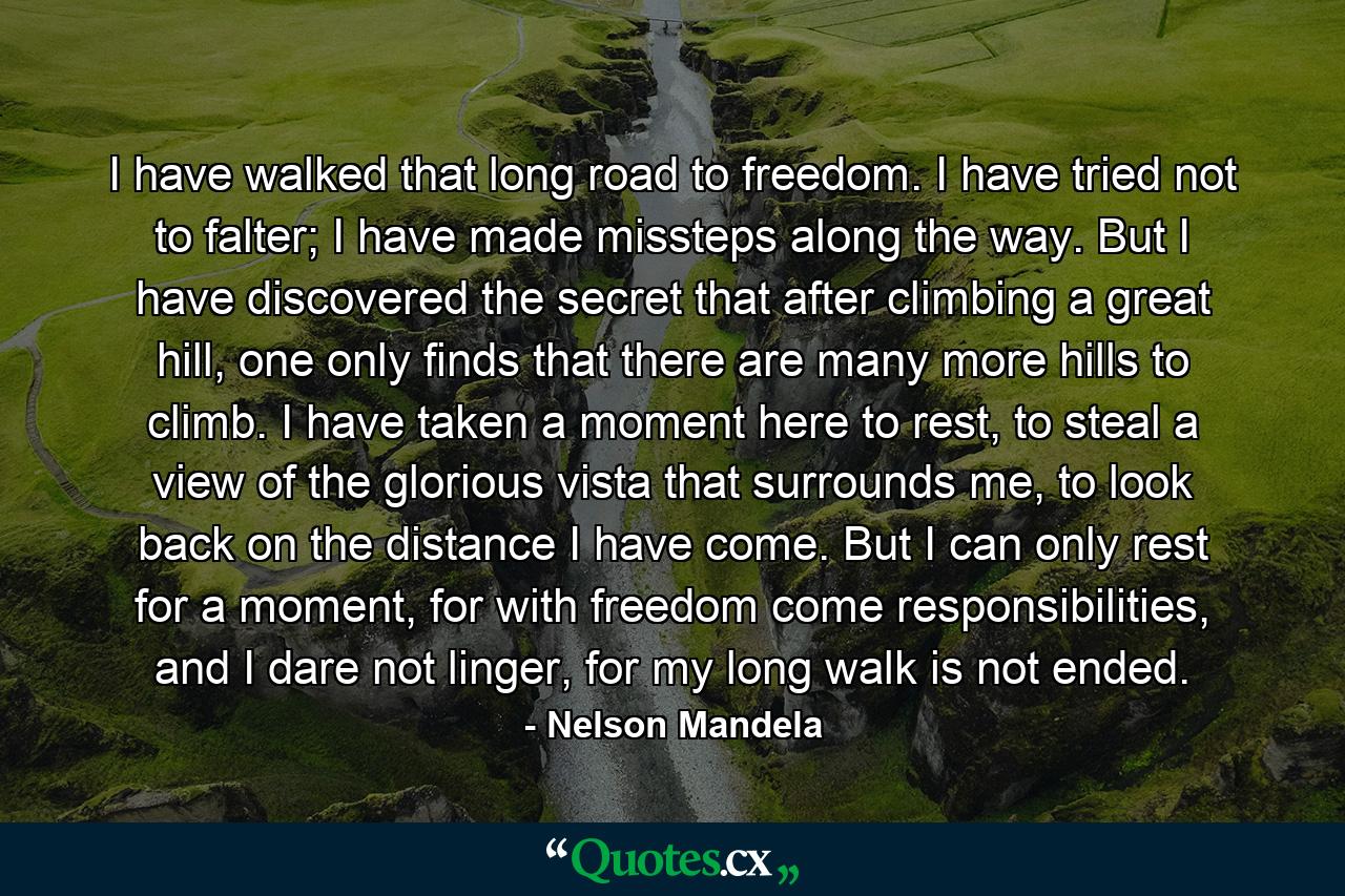 I have walked that long road to freedom. I have tried not to falter; I have made missteps along the way. But I have discovered the secret that after climbing a great hill, one only finds that there are many more hills to climb. I have taken a moment here to rest, to steal a view of the glorious vista that surrounds me, to look back on the distance I have come. But I can only rest for a moment, for with freedom come responsibilities, and I dare not linger, for my long walk is not ended. - Quote by Nelson Mandela