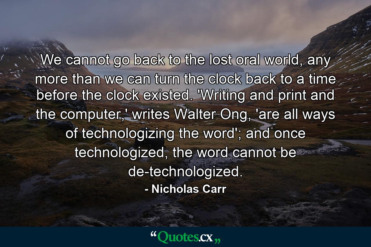 We cannot go back to the lost oral world, any more than we can turn the clock back to a time before the clock existed. 'Writing and print and the computer,' writes Walter Ong, 'are all ways of technologizing the word'; and once technologized, the word cannot be de-technologized. - Quote by Nicholas Carr