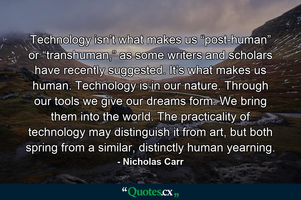 Technology isn’t what makes us “post-human” or “transhuman,” as some writers and scholars have recently suggested. It’s what makes us human. Technology is in our nature. Through our tools we give our dreams form. We bring them into the world. The practicality of technology may distinguish it from art, but both spring from a similar, distinctly human yearning. - Quote by Nicholas Carr