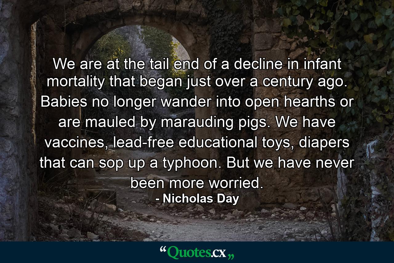 We are at the tail end of a decline in infant mortality that began just over a century ago. Babies no longer wander into open hearths or are mauled by marauding pigs. We have vaccines, lead-free educational toys, diapers that can sop up a typhoon. But we have never been more worried. - Quote by Nicholas Day