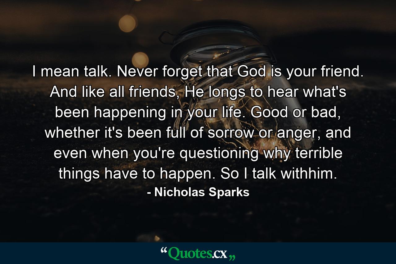 I mean talk. Never forget that God is your friend. And like all friends, He longs to hear what's been happening in your life. Good or bad, whether it's been full of sorrow or anger, and even when you're questioning why terrible things have to happen. So I talk withhim. - Quote by Nicholas Sparks