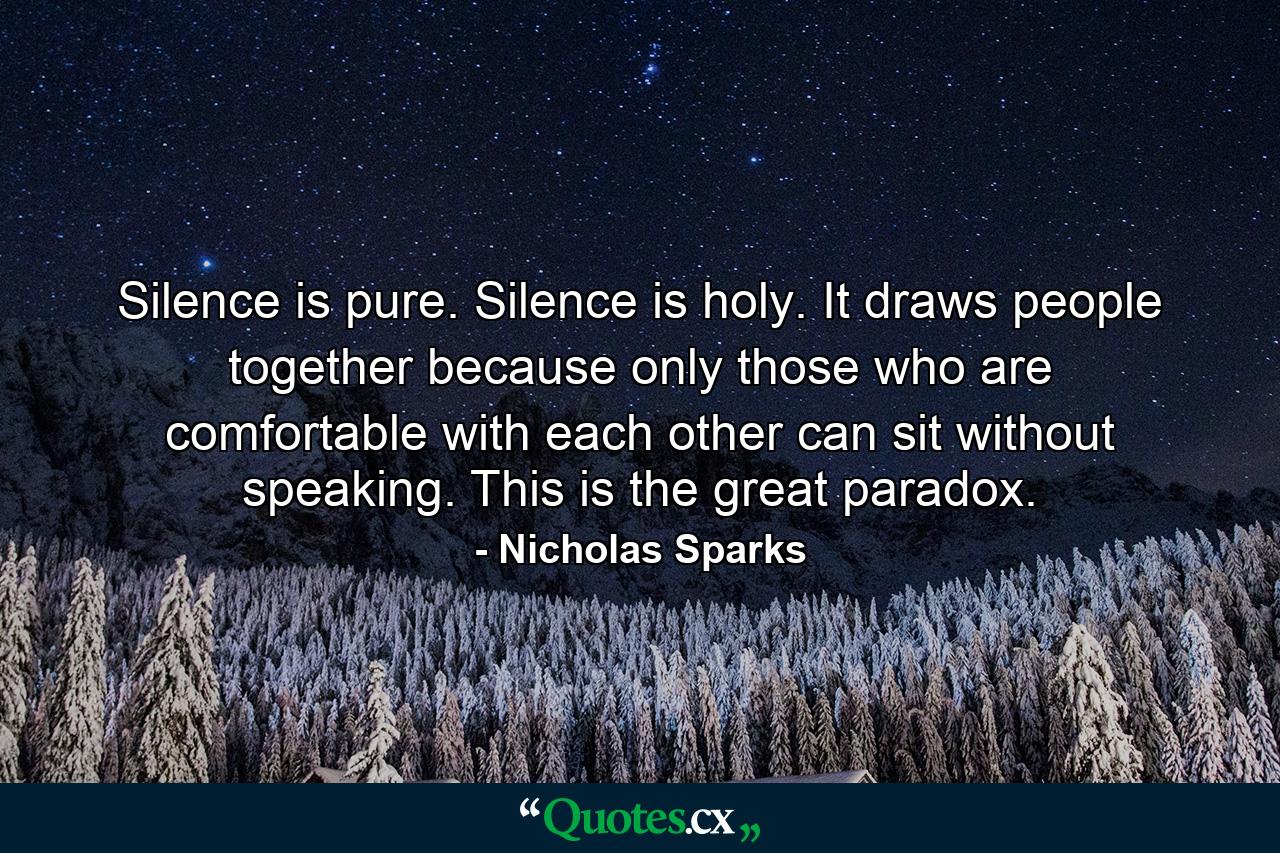 Silence is pure. Silence is holy. It draws people together because only those who are comfortable with each other can sit without speaking. This is the great paradox. - Quote by Nicholas Sparks