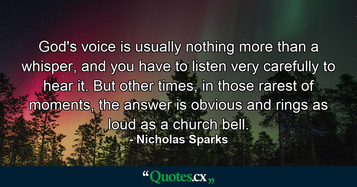 God's voice is usually nothing more than a whisper, and you have to listen very carefully to hear it. But other times, in those rarest of moments, the answer is obvious and rings as loud as a church bell. - Quote by Nicholas Sparks