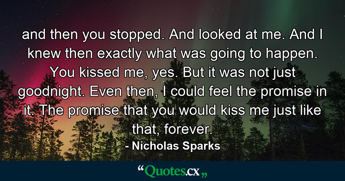 and then you stopped. And looked at me. And I knew then exactly what was going to happen. You kissed me, yes. But it was not just goodnight. Even then, I could feel the promise in it. The promise that you would kiss me just like that, forever. - Quote by Nicholas Sparks