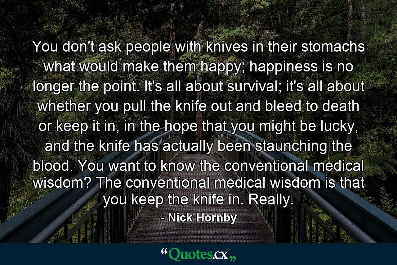 You don't ask people with knives in their stomachs what would make them happy; happiness is no longer the point. It's all about survival; it's all about whether you pull the knife out and bleed to death or keep it in, in the hope that you might be lucky, and the knife has actually been staunching the blood. You want to know the conventional medical wisdom? The conventional medical wisdom is that you keep the knife in. Really. - Quote by Nick Hornby