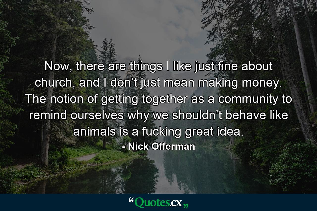 Now, there are things I like just fine about church, and I don’t just mean making money. The notion of getting together as a community to remind ourselves why we shouldn’t behave like animals is a fucking great idea. - Quote by Nick Offerman