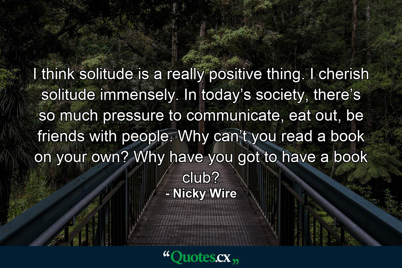 I think solitude is a really positive thing. I cherish solitude immensely. In today’s society, there’s so much pressure to communicate, eat out, be friends with people. Why can’t you read a book on your own? Why have you got to have a book club? - Quote by Nicky Wire