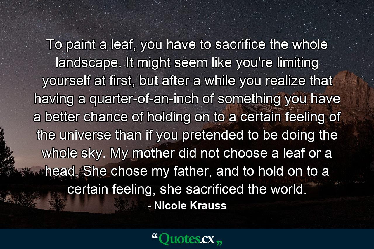 To paint a leaf, you have to sacrifice the whole landscape. It might seem like you're limiting yourself at first, but after a while you realize that having a quarter-of-an-inch of something you have a better chance of holding on to a certain feeling of the universe than if you pretended to be doing the whole sky. My mother did not choose a leaf or a head. She chose my father, and to hold on to a certain feeling, she sacrificed the world. - Quote by Nicole Krauss