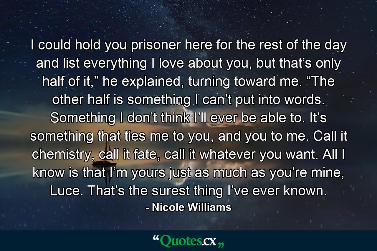 I could hold you prisoner here for the rest of the day and list everything I love about you, but that’s only half of it,” he explained, turning toward me. “The other half is something I can’t put into words. Something I don’t think I’ll ever be able to. It’s something that ties me to you, and you to me. Call it chemistry, call it fate, call it whatever you want. All I know is that I’m yours just as much as you’re mine, Luce. That’s the surest thing I’ve ever known. - Quote by Nicole Williams