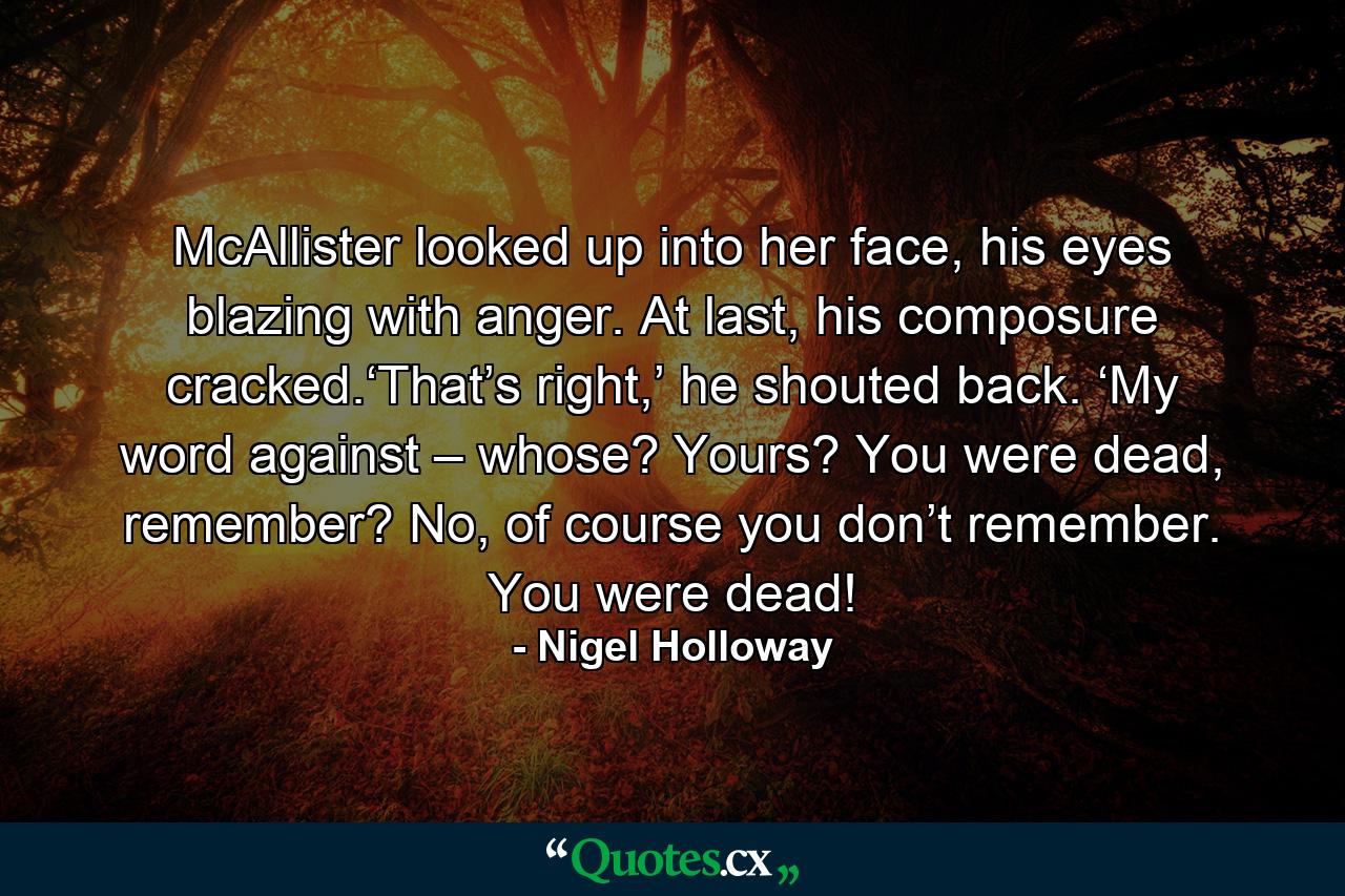 McAllister looked up into her face, his eyes blazing with anger. At last, his composure cracked.‘That’s right,’ he shouted back. ‘My word against – whose? Yours? You were dead, remember? No, of course you don’t remember. You were dead! - Quote by Nigel Holloway