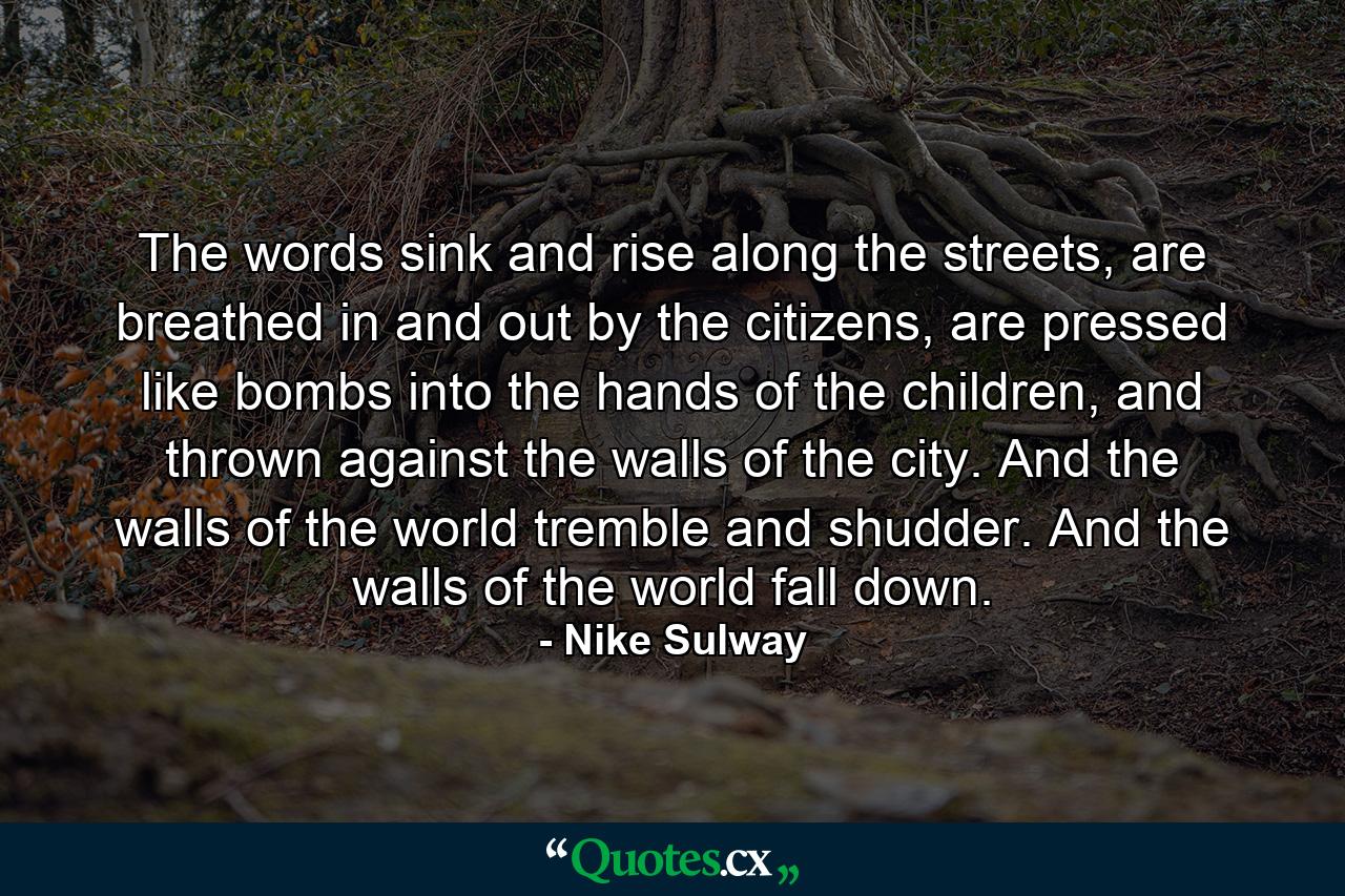 The words sink and rise along the streets, are breathed in and out by the citizens, are pressed like bombs into the hands of the children, and thrown against the walls of the city. And the walls of the world tremble and shudder. And the walls of the world fall down. - Quote by Nike Sulway