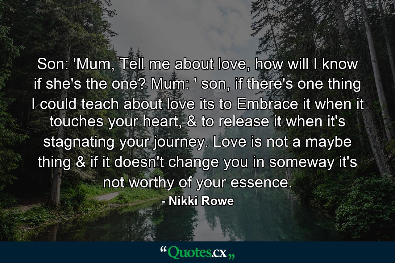 Son: 'Mum,  Tell me about love, how will I know if she's the one? Mum: ' son, if there's one thing I could teach about love its to Embrace it when it touches your heart, & to release it when it's stagnating your journey. Love is not a maybe thing & if it doesn't change you in someway it's not worthy of your essence. - Quote by Nikki Rowe