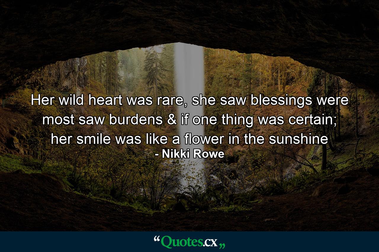 Her wild heart was rare, she saw blessings were most saw burdens & if one thing was certain; her smile was like a flower in the sunshine - Quote by Nikki Rowe