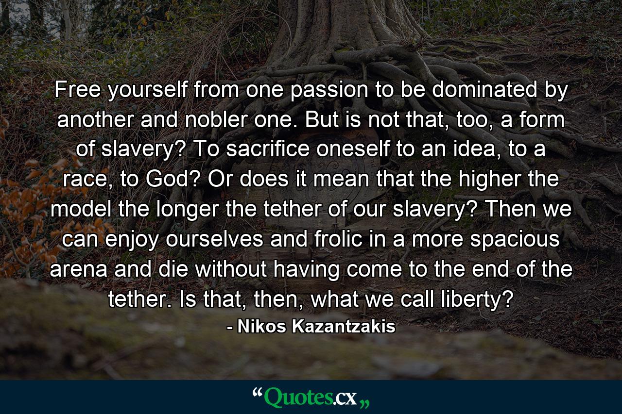 Free yourself from one passion to be dominated by another and nobler one. But is not that, too, a form of slavery? To sacrifice oneself to an idea, to a race, to God? Or does it mean that the higher the model the longer the tether of our slavery? Then we can enjoy ourselves and frolic in a more spacious arena and die without having come to the end of the tether. Is that, then, what we call liberty? - Quote by Nikos Kazantzakis