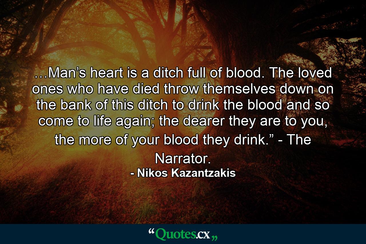 …Man’s heart is a ditch full of blood. The loved ones who have died throw themselves down on the bank of this ditch to drink the blood and so come to life again; the dearer they are to you, the more of your blood they drink.” - The Narrator. - Quote by Nikos Kazantzakis